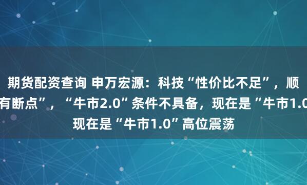 期货配资查询 申万宏源：科技“性价比不足”，顺周期“逻辑有断点”，“牛市2.0”条件不具备，现在是“牛市1.0”高位震荡