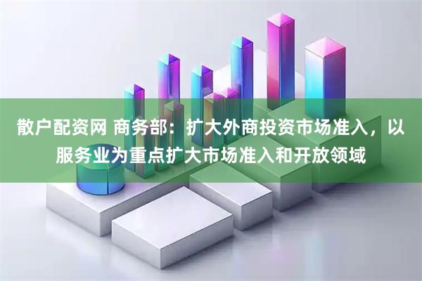 散户配资网 商务部：扩大外商投资市场准入，以服务业为重点扩大市场准入和开放领域