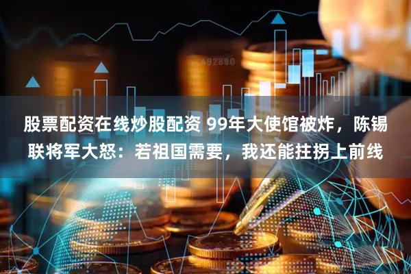 股票配资在线炒股配资 99年大使馆被炸，陈锡联将军大怒：若祖国需要，我还能拄拐上前线