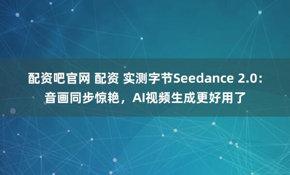 配资吧官网 配资 实测字节Seedance 2.0：音画同步惊艳，AI视频生成更好用了