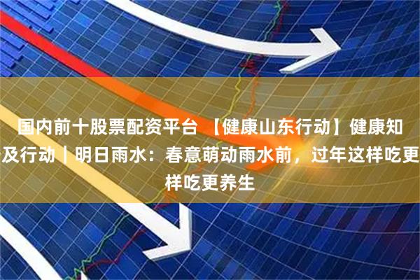 国内前十股票配资平台 【健康山东行动】健康知识普及行动｜明日雨水：春意萌动雨水前，过年这样吃更养生